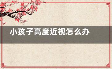 小孩子高度近视怎么办？ 小孩高度近视怎么办？